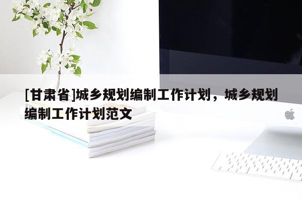 [甘肅省]城鄉(xiāng)規(guī)劃編制工作計劃，城鄉(xiāng)規(guī)劃編制工作計劃范文