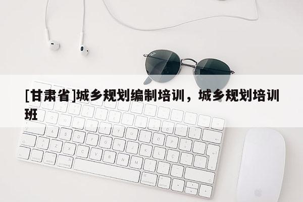 [甘肅省]城鄉(xiāng)規(guī)劃編制培訓(xùn)，城鄉(xiāng)規(guī)劃培訓(xùn)班