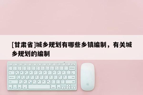 [甘肅省]城鄉(xiāng)規(guī)劃有哪些鄉(xiāng)鎮(zhèn)編制，有關(guān)城鄉(xiāng)規(guī)劃的編制