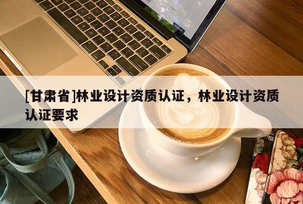 [甘肅省]林業(yè)設(shè)計(jì)資質(zhì)認(rèn)證，林業(yè)設(shè)計(jì)資質(zhì)認(rèn)證要求