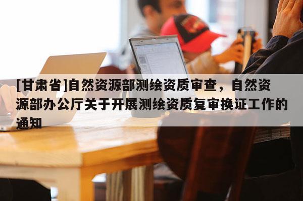 [甘肅省]自然資源部測繪資質(zhì)審查，自然資源部辦公廳關(guān)于開展測繪資質(zhì)復(fù)審換證工作的通知