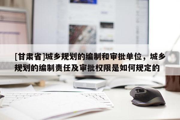 [甘肅省]城鄉(xiāng)規(guī)劃的編制和審批單位，城鄉(xiāng)規(guī)劃的編制責(zé)任及審批權(quán)限是如何規(guī)定的