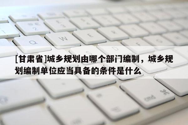 [甘肅省]城鄉(xiāng)規(guī)劃由哪個(gè)部門編制，城鄉(xiāng)規(guī)劃編制單位應(yīng)當(dāng)具備的條件是什么