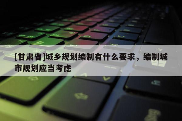 [甘肅省]城鄉(xiāng)規(guī)劃編制有什么要求，編制城市規(guī)劃應(yīng)當(dāng)考慮