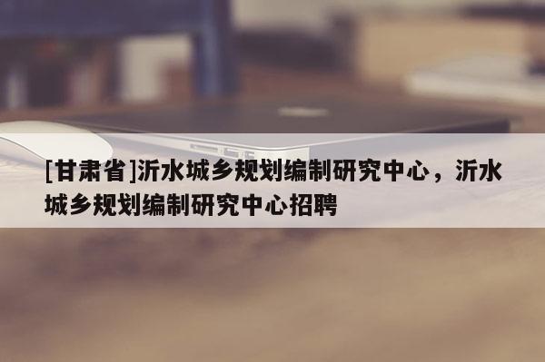 [甘肅省]沂水城鄉(xiāng)規(guī)劃編制研究中心，沂水城鄉(xiāng)規(guī)劃編制研究中心招聘