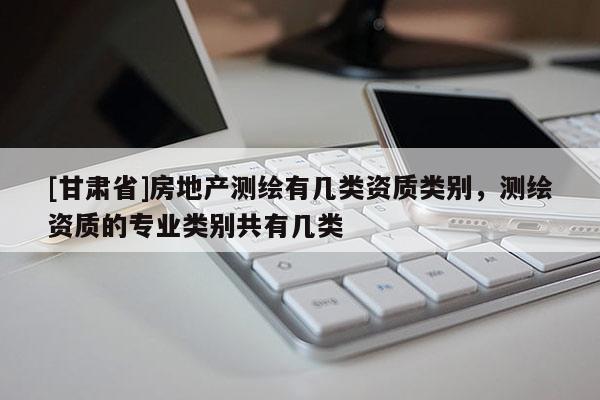 [甘肅省]房地產(chǎn)測(cè)繪有幾類資質(zhì)類別，測(cè)繪資質(zhì)的專業(yè)類別共有幾類