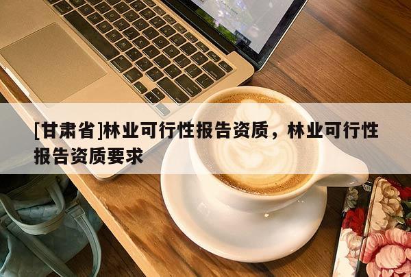 [甘肅省]林業(yè)可行性報告資質(zhì)，林業(yè)可行性報告資質(zhì)要求