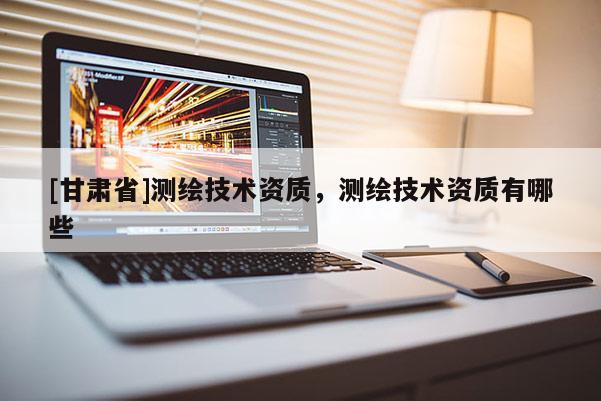 [甘肅省]測(cè)繪技術(shù)資質(zhì)，測(cè)繪技術(shù)資質(zhì)有哪些