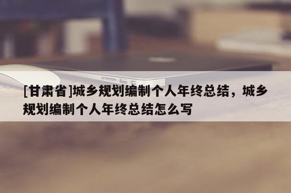 [甘肅省]城鄉(xiāng)規(guī)劃編制個人年終總結(jié)，城鄉(xiāng)規(guī)劃編制個人年終總結(jié)怎么寫