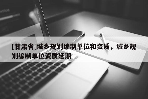[甘肅省]城鄉(xiāng)規(guī)劃編制單位和資質(zhì)，城鄉(xiāng)規(guī)劃編制單位資質(zhì)延期
