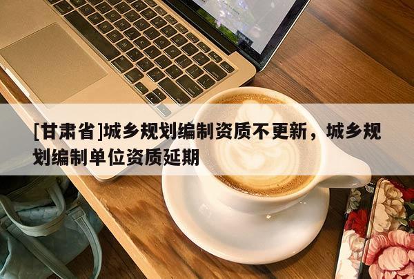 [甘肅省]城鄉(xiāng)規(guī)劃編制資質(zhì)不更新，城鄉(xiāng)規(guī)劃編制單位資質(zhì)延期