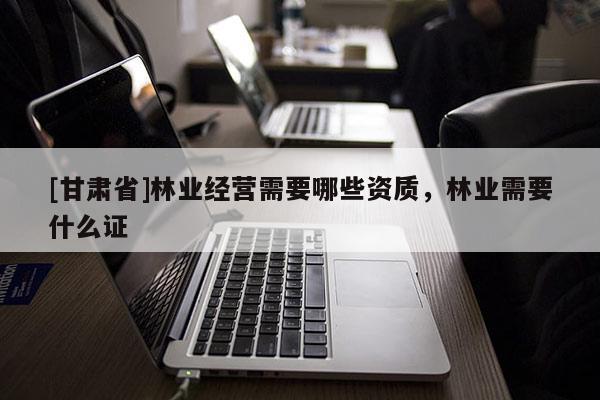[甘肅省]林業(yè)經(jīng)營需要哪些資質(zhì)，林業(yè)需要什么證