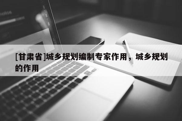 [甘肅省]城鄉(xiāng)規(guī)劃編制專家作用，城鄉(xiāng)規(guī)劃的作用