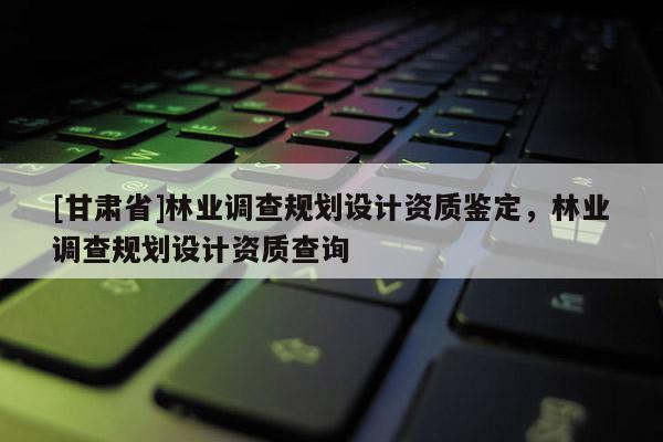 [甘肅省]林業(yè)調查規(guī)劃設計資質鑒定，林業(yè)調查規(guī)劃設計資質查詢