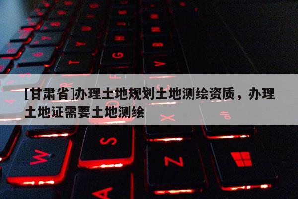 [甘肅省]辦理土地規(guī)劃土地測繪資質(zhì)，辦理土地證需要土地測繪