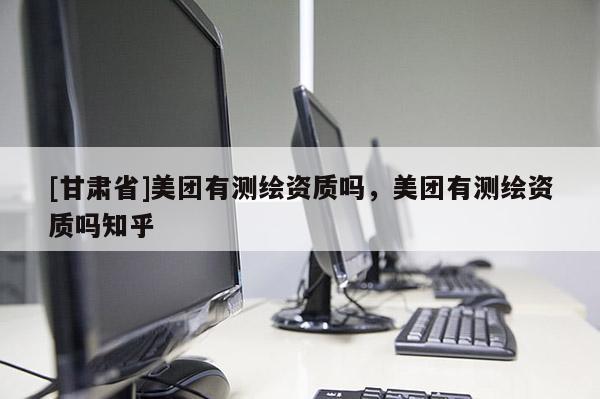 [甘肅省]美團(tuán)有測(cè)繪資質(zhì)嗎，美團(tuán)有測(cè)繪資質(zhì)嗎知乎