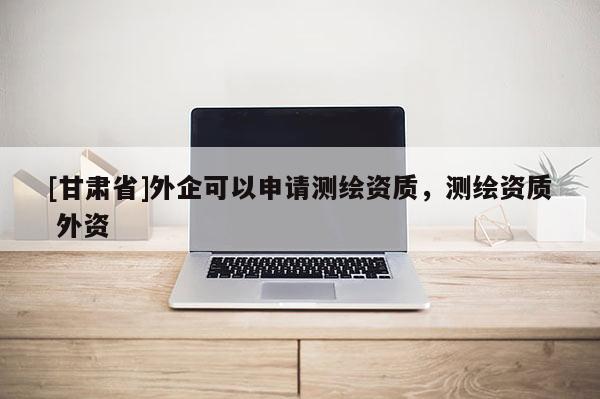 [甘肅省]外企可以申請(qǐng)測(cè)繪資質(zhì)，測(cè)繪資質(zhì) 外資