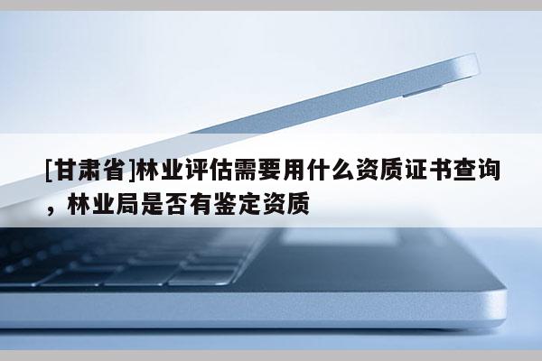 [甘肅省]林業(yè)評估需要用什么資質(zhì)證書查詢，林業(yè)局是否有鑒定資質(zhì)