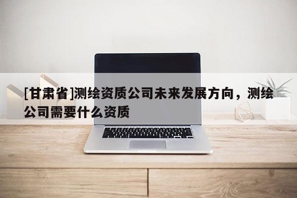[甘肅省]測(cè)繪資質(zhì)公司未來(lái)發(fā)展方向，測(cè)繪公司需要什么資質(zhì)