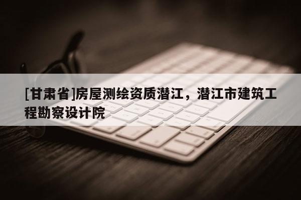 [甘肅省]房屋測(cè)繪資質(zhì)潛江，潛江市建筑工程勘察設(shè)計(jì)院