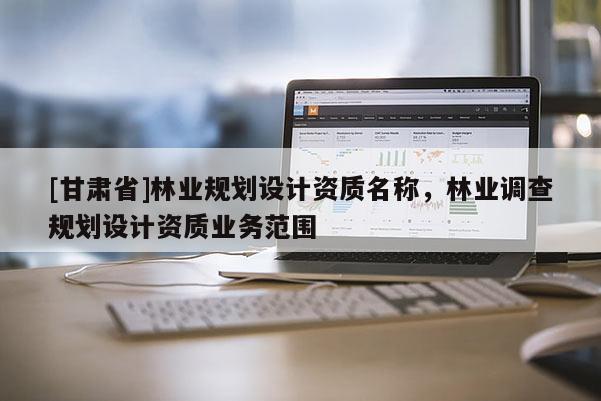 [甘肅省]林業(yè)規(guī)劃設(shè)計(jì)資質(zhì)名稱，林業(yè)調(diào)查規(guī)劃設(shè)計(jì)資質(zhì)業(yè)務(wù)范圍