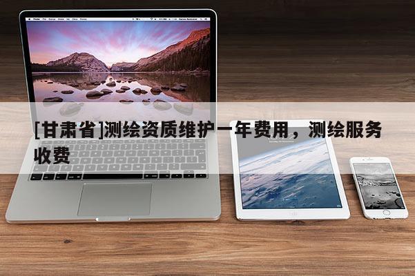 [甘肅省]測繪資質(zhì)維護一年費用，測繪服務(wù)收費