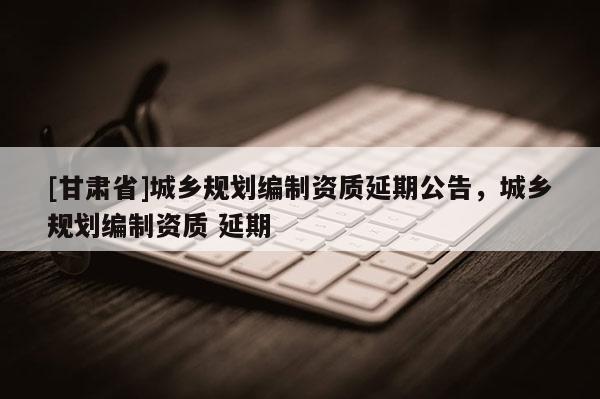 [甘肅省]城鄉(xiāng)規(guī)劃編制資質(zhì)延期公告，城鄉(xiāng)規(guī)劃編制資質(zhì) 延期