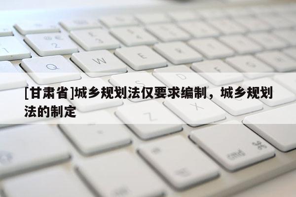 [甘肅省]城鄉(xiāng)規(guī)劃法僅要求編制，城鄉(xiāng)規(guī)劃法的制定