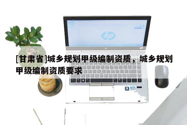[甘肅省]城鄉(xiāng)規(guī)劃甲級編制資質(zhì)，城鄉(xiāng)規(guī)劃甲級編制資質(zhì)要求