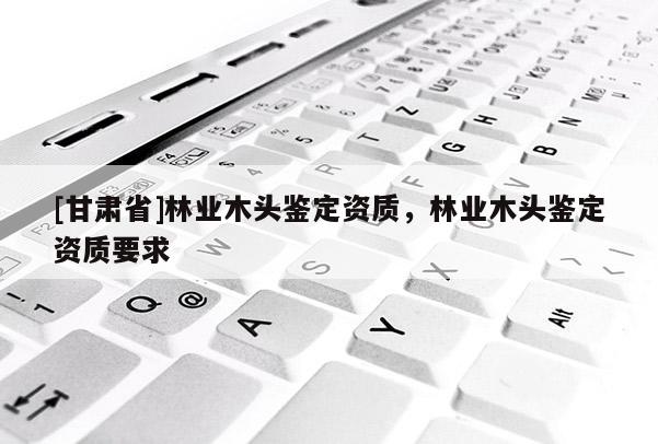 [甘肅省]林業(yè)木頭鑒定資質(zhì)，林業(yè)木頭鑒定資質(zhì)要求