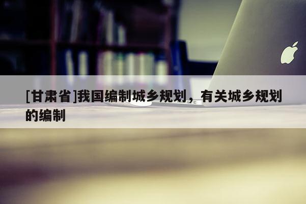[甘肅省]我國(guó)編制城鄉(xiāng)規(guī)劃，有關(guān)城鄉(xiāng)規(guī)劃的編制