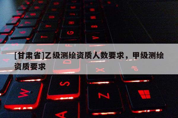 [甘肅省]乙級測繪資質(zhì)人數(shù)要求，甲級測繪資質(zhì)要求