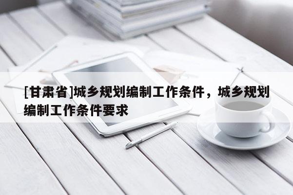 [甘肅省]城鄉(xiāng)規(guī)劃編制工作條件，城鄉(xiāng)規(guī)劃編制工作條件要求