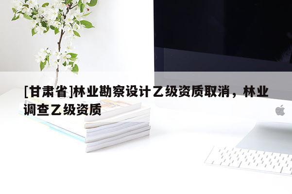 [甘肅省]林業(yè)勘察設(shè)計(jì)乙級(jí)資質(zhì)取消，林業(yè)調(diào)查乙級(jí)資質(zhì)