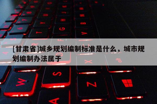 [甘肅省]城鄉(xiāng)規(guī)劃編制標準是什么，城市規(guī)劃編制辦法屬于