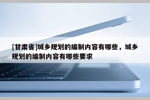 [甘肅省]城鄉(xiāng)規(guī)劃的編制內(nèi)容有哪些，城鄉(xiāng)規(guī)劃的編制內(nèi)容有哪些要求