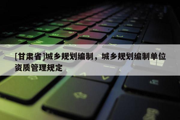 [甘肅省]城鄉(xiāng)規(guī)劃編制，城鄉(xiāng)規(guī)劃編制單位資質管理規(guī)定