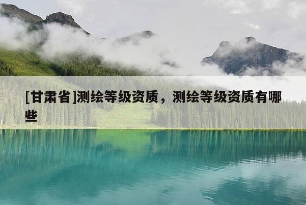 [甘肅省]測繪等級資質(zhì)，測繪等級資質(zhì)有哪些