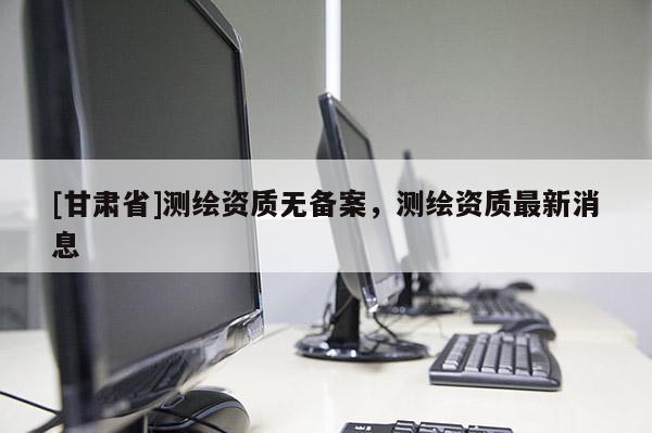 [甘肅省]測繪資質(zhì)無備案，測繪資質(zhì)最新消息