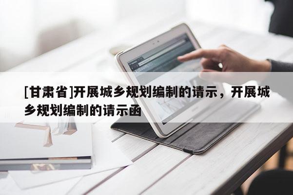 [甘肅省]開展城鄉(xiāng)規(guī)劃編制的請示，開展城鄉(xiāng)規(guī)劃編制的請示函