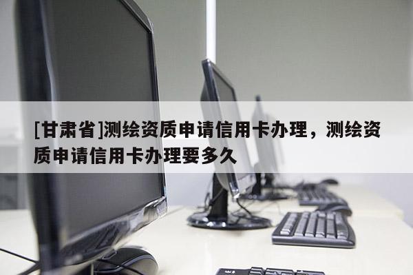 [甘肅省]測繪資質(zhì)申請信用卡辦理，測繪資質(zhì)申請信用卡辦理要多久