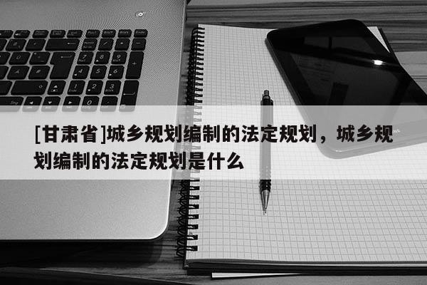 [甘肅省]城鄉(xiāng)規(guī)劃編制的法定規(guī)劃，城鄉(xiāng)規(guī)劃編制的法定規(guī)劃是什么