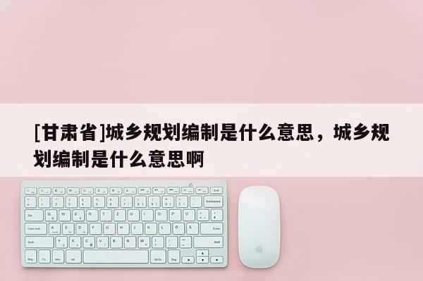 [甘肅省]城鄉(xiāng)規(guī)劃編制是什么意思，城鄉(xiāng)規(guī)劃編制是什么意思啊