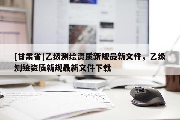[甘肅省]乙級測繪資質(zhì)新規(guī)最新文件，乙級測繪資質(zhì)新規(guī)最新文件下載