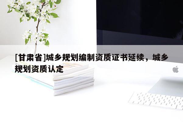[甘肅省]城鄉(xiāng)規(guī)劃編制資質(zhì)證書延續(xù)，城鄉(xiāng)規(guī)劃資質(zhì)認(rèn)定
