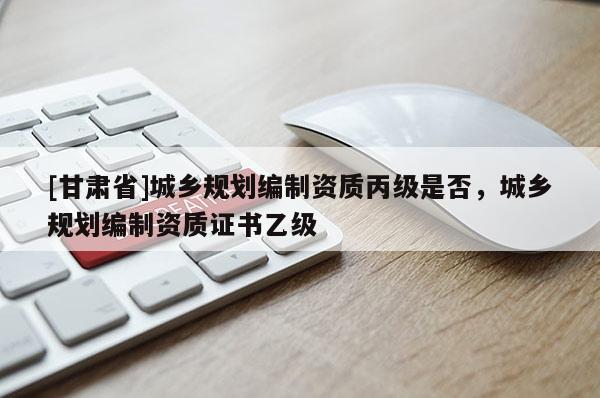 [甘肅省]城鄉(xiāng)規(guī)劃編制資質(zhì)丙級是否，城鄉(xiāng)規(guī)劃編制資質(zhì)證書乙級