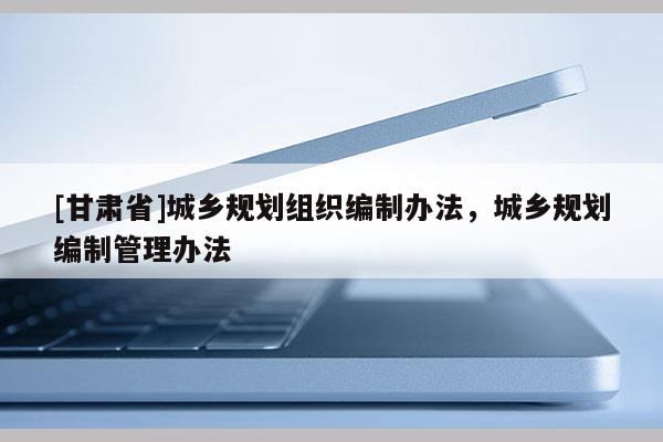 [甘肅省]城鄉(xiāng)規(guī)劃組織編制辦法，城鄉(xiāng)規(guī)劃編制管理辦法