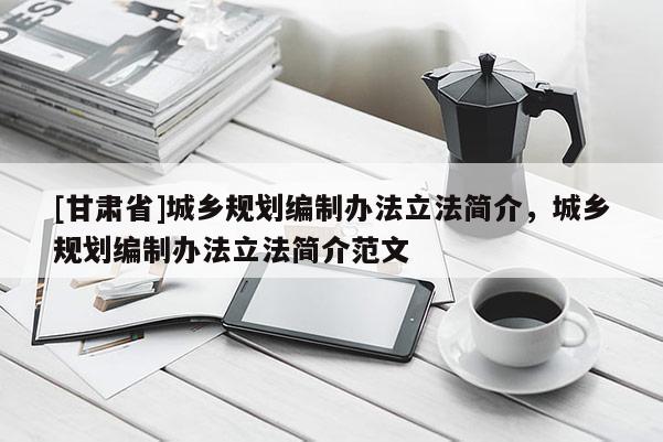 [甘肅省]城鄉(xiāng)規(guī)劃編制辦法立法簡介，城鄉(xiāng)規(guī)劃編制辦法立法簡介范文
