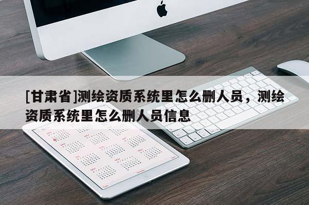 [甘肅省]測繪資質(zhì)系統(tǒng)里怎么刪人員，測繪資質(zhì)系統(tǒng)里怎么刪人員信息