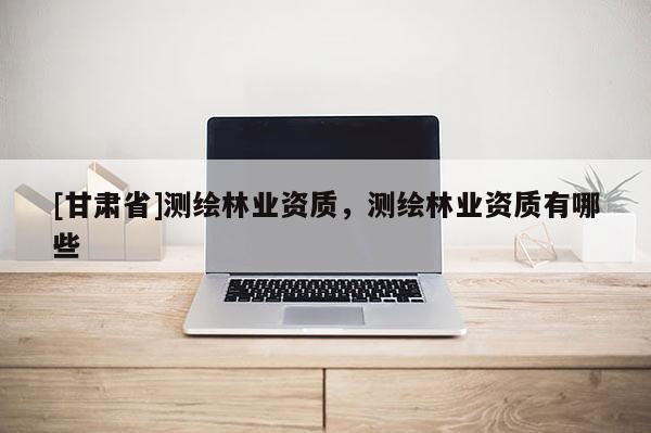 [甘肅省]測繪林業(yè)資質(zhì)，測繪林業(yè)資質(zhì)有哪些
